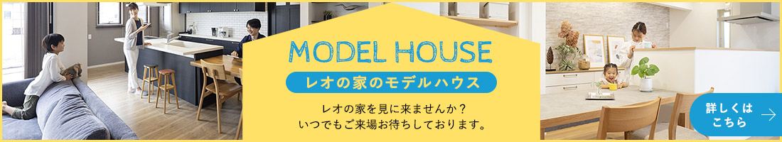 MODEL HOUSE レオの家のモデルハウス レオの家を見に来ませんか？いつでもご来場お待ちしております。